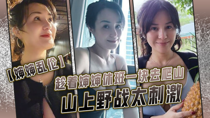 【婶婶luan伦】趁着婶婶休班一块去爬山山上野战太刺激，婶婶井喷式爆白浆，爽爆了